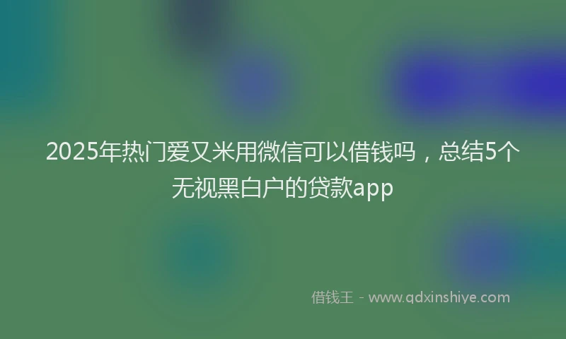 2025年热门爱又米用微信可以借钱吗，总结5个无视黑白户的贷款app
