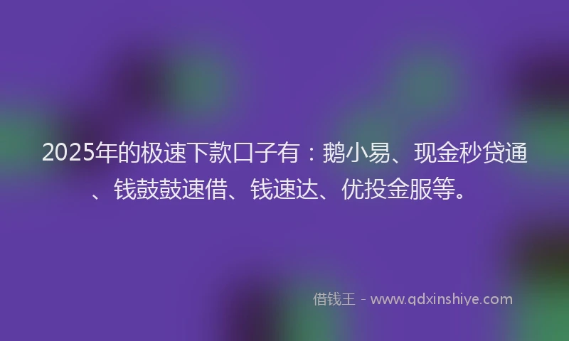 2025年的极速下款口子有：鹅小易、现金秒贷通、钱鼓鼓速借、钱速达、优投金服等。