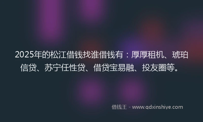 2025年的松江借钱找谁借钱有：厚厚租机、琥珀信贷、苏宁任性贷、借贷宝易融、投友圈等。