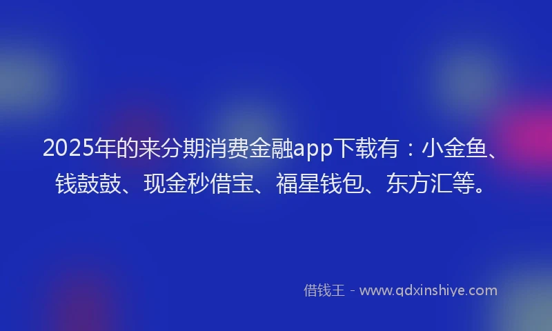 2025年的来分期消费金融app下载有：小金鱼、钱鼓鼓、现金秒借宝、福星钱包、东方汇等。