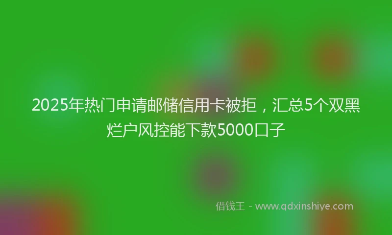 2025年热门申请邮储信用卡被拒，汇总5个双黑烂户风控能下款5000口子