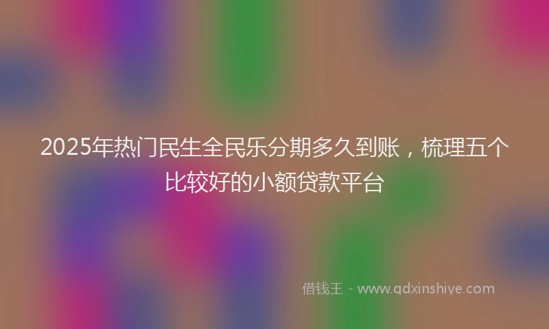 2025年热门民生全民乐分期多久到账，梳理五个比较好的小额贷款平台
