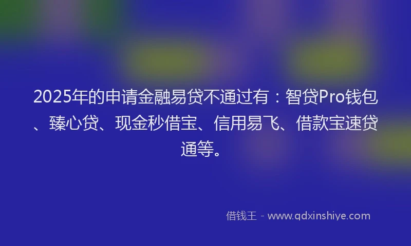 2025年的申请金融易贷不通过有：智贷Pro钱包、臻心贷、现金秒借宝、信用易飞、借款宝速贷通等。