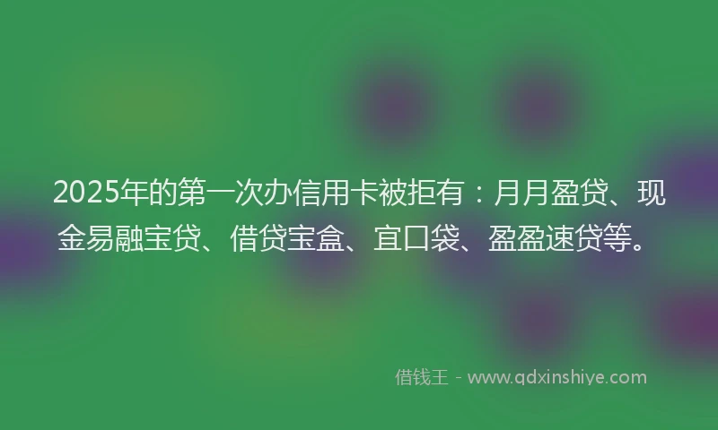 2025年的第一次办信用卡被拒有：月月盈贷、现金易融宝贷、借贷宝盒、宜口袋、盈盈速贷等。