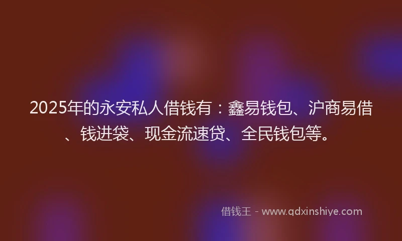 2025年的永安私人借钱有：鑫易钱包、沪商易借、钱进袋、现金流速贷、全民钱包等。
