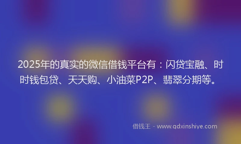 2025年的真实的微信借钱平台有：闪贷宝融、时时钱包贷、天天购、小油菜P2P、翡翠分期等。