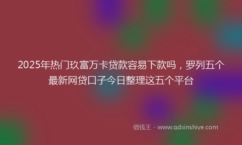 2025年热门玖富万卡贷款容易下款吗，罗列五个最新网贷口子今日整理这五个平台