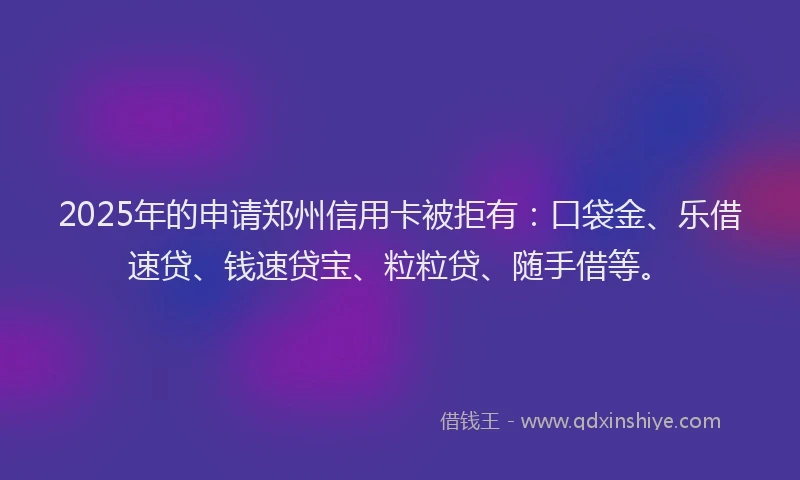 2025年的申请郑州信用卡被拒有：口袋金、乐借速贷、钱速贷宝、粒粒贷、随手借等。