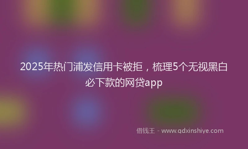 2025年热门浦发信用卡被拒，梳理5个无视黑白必下款的网贷app