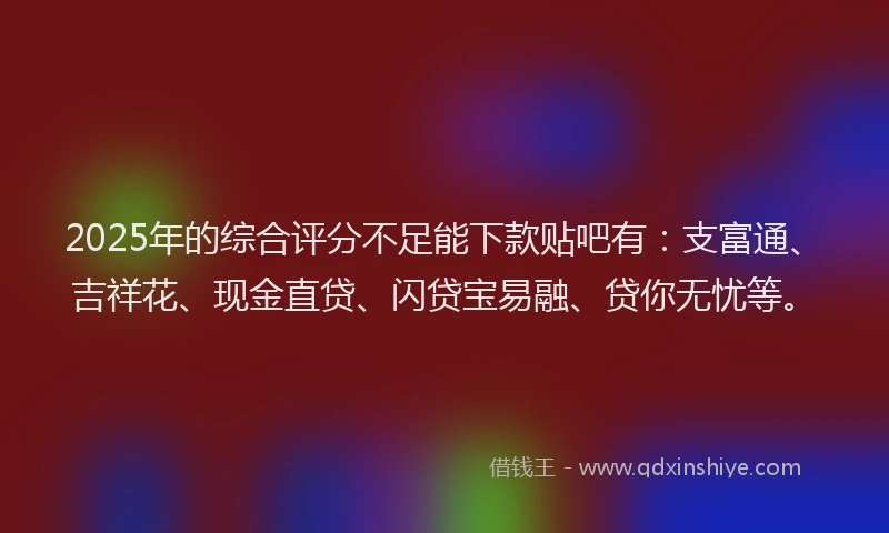 2025年的综合评分不足能下款贴吧有：支富通、吉祥花、现金直贷、闪贷宝易融、贷你无忧等。