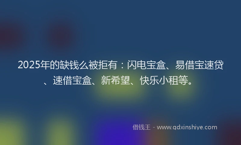 2025年的缺钱么被拒有：闪电宝盒、易借宝速贷、速借宝盒、新希望、快乐小租等。