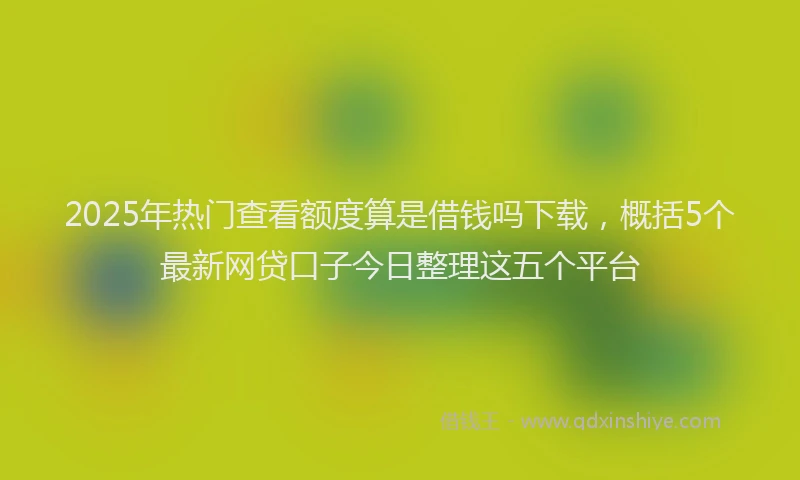 2025年热门查看额度算是借钱吗下载，概括5个最新网贷口子今日整理这五个平台