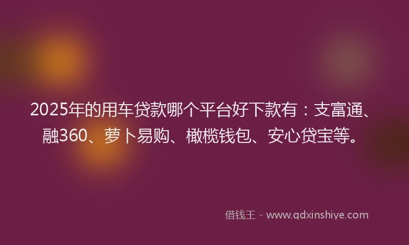 2025年的用车贷款哪个平台好下款有：支富通、融360、萝卜易购、橄榄钱包、安心贷宝等。