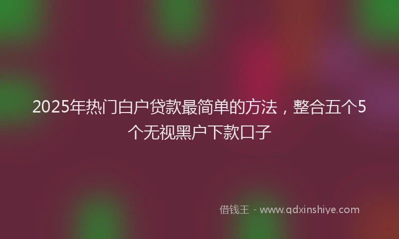 2025年热门白户贷款最简单的方法，整合五个5个无视黑户下款口子