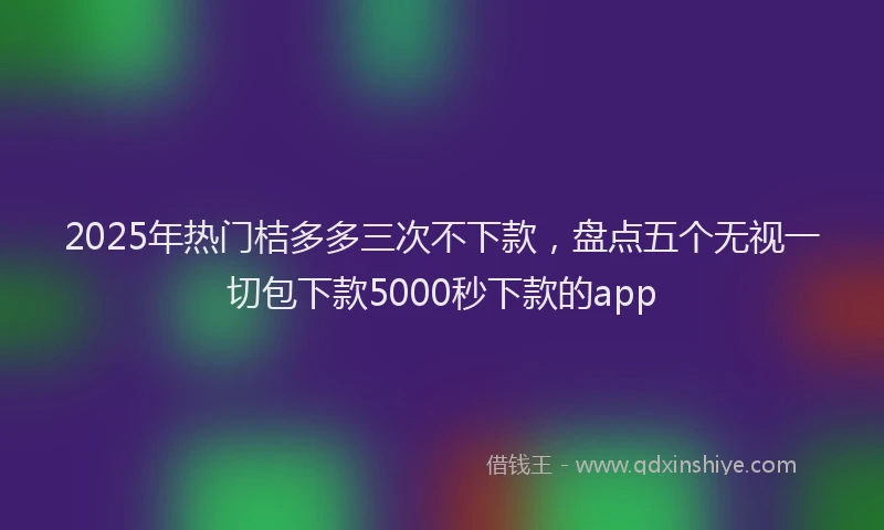 2025年热门桔多多三次不下款，盘点五个无视一切包下款5000秒下款的app