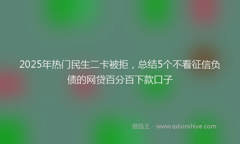 2025年热门民生二卡被拒，总结5个不看征信负债的网贷百分百下款口子