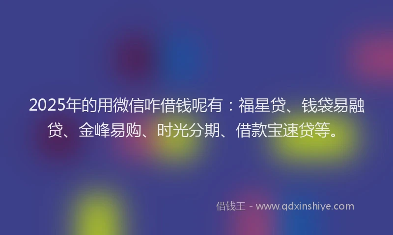 2025年的用微信咋借钱呢有：福星贷、钱袋易融贷、金峰易购、时光分期、借款宝速贷等。