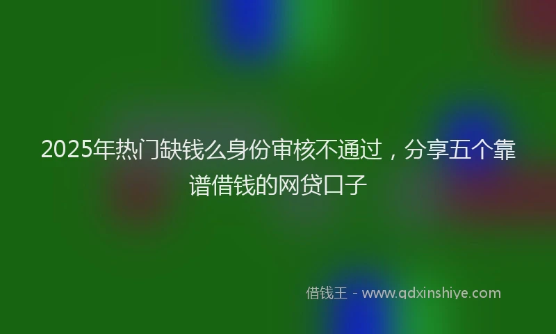 2025年热门缺钱么身份审核不通过，分享五个靠谱借钱的网贷口子