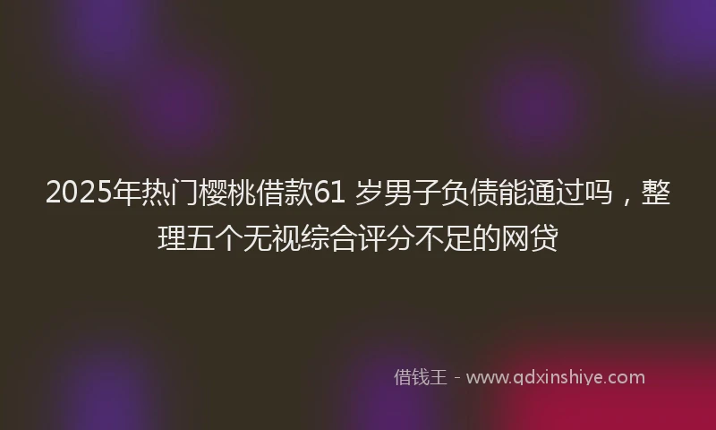 2025年热门樱桃借款61 岁男子负债能通过吗，整理五个无视综合评分不足的网贷