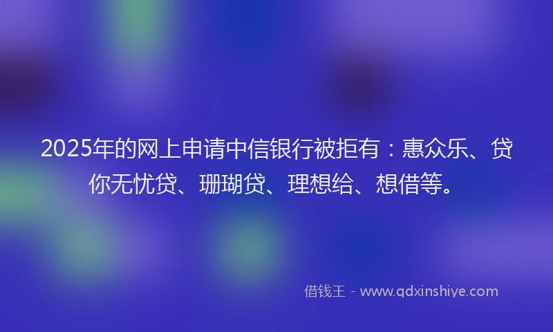2025年的网上申请中信银行被拒有：惠众乐、贷你无忧贷、珊瑚贷、理想给、想借等。