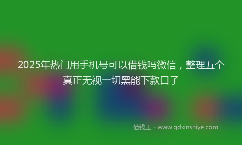 2025年热门用手机号可以借钱吗微信，整理五个真正无视一切黑能下款口子