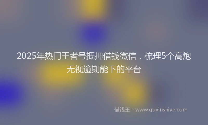 2025年热门王者号抵押借钱微信，梳理5个高炮无视逾期能下的平台