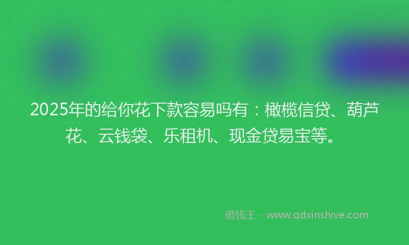 2025年的给你花下款容易吗有：橄榄信贷、葫芦花、云钱袋、乐租机、现金贷易宝等。