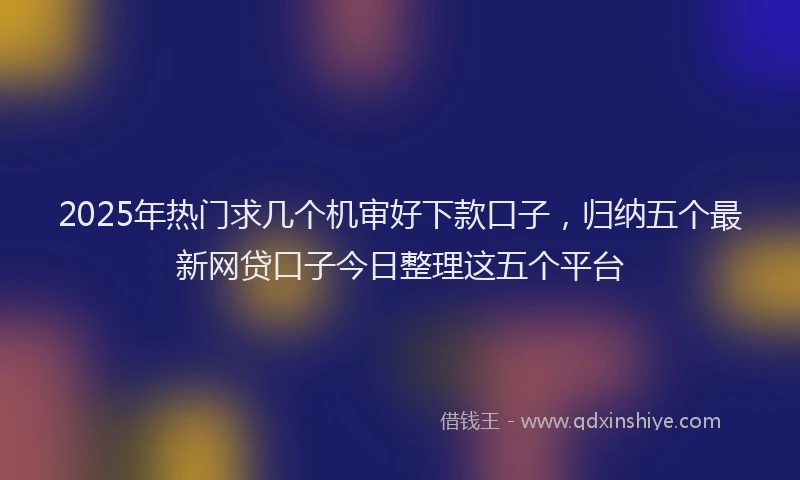 2025年热门求几个机审好下款口子，归纳五个最新网贷口子今日整理这五个平台