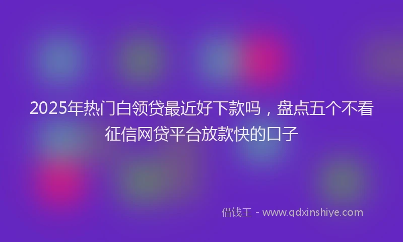 2025年热门白领贷最近好下款吗，盘点五个不看征信网贷平台放款快的口子