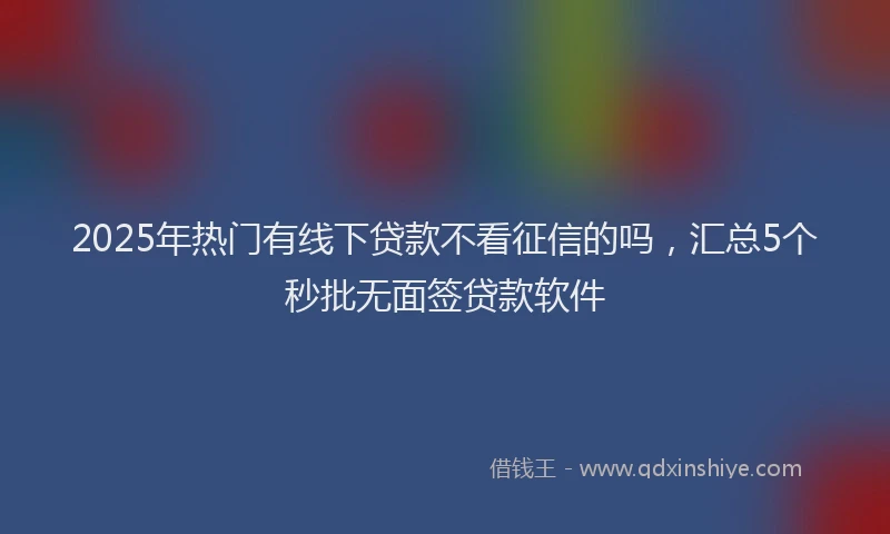 2025年热门有线下贷款不看征信的吗，汇总5个秒批无面签贷款软件