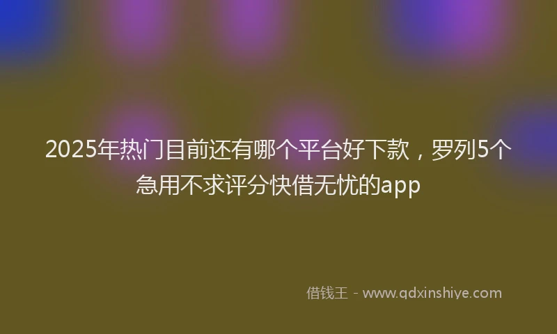 2025年热门目前还有哪个平台好下款，罗列5个急用不求评分快借无忧的app