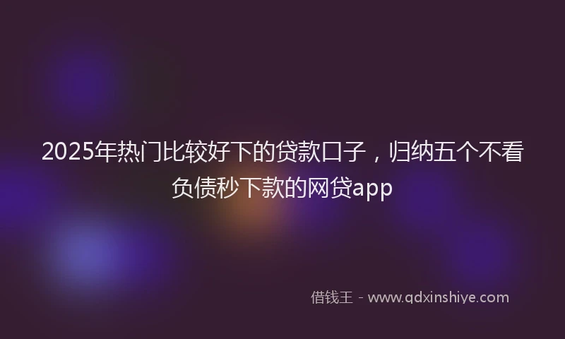 2025年热门比较好下的贷款口子，归纳五个不看负债秒下款的网贷app