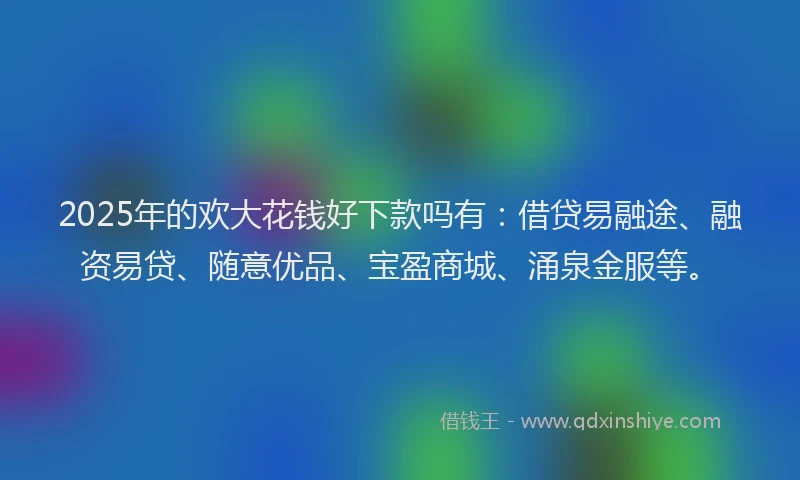 2025年的欢大花钱好下款吗有：借贷易融途、融资易贷、随意优品、宝盈商城、涌泉金服等。