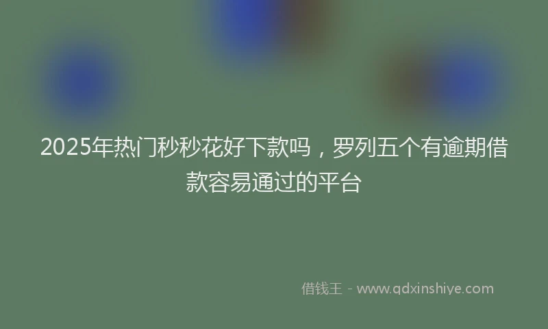 2025年热门秒秒花好下款吗，罗列五个有逾期借款容易通过的平台