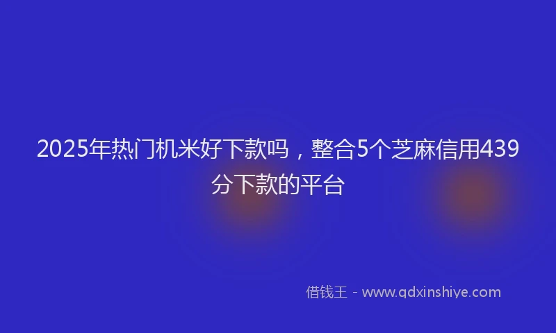 2025年热门机米好下款吗，整合5个芝麻信用439分下款的平台