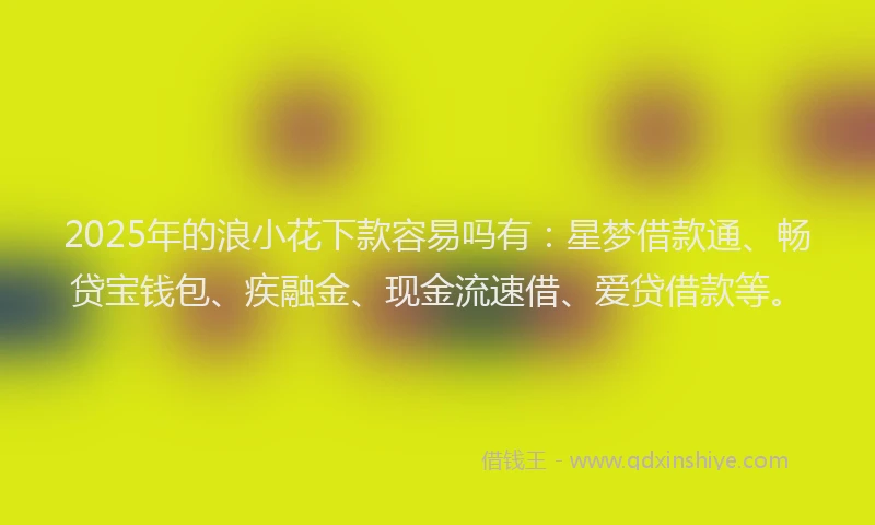 2025年的浪小花下款容易吗有：星梦借款通、畅贷宝钱包、疾融金、现金流速借、爱贷借款等。