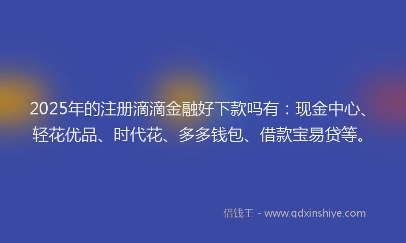 2025年的注册滴滴金融好下款吗有：现金中心、轻花优品、时代花、多多钱包、借款宝易贷等。