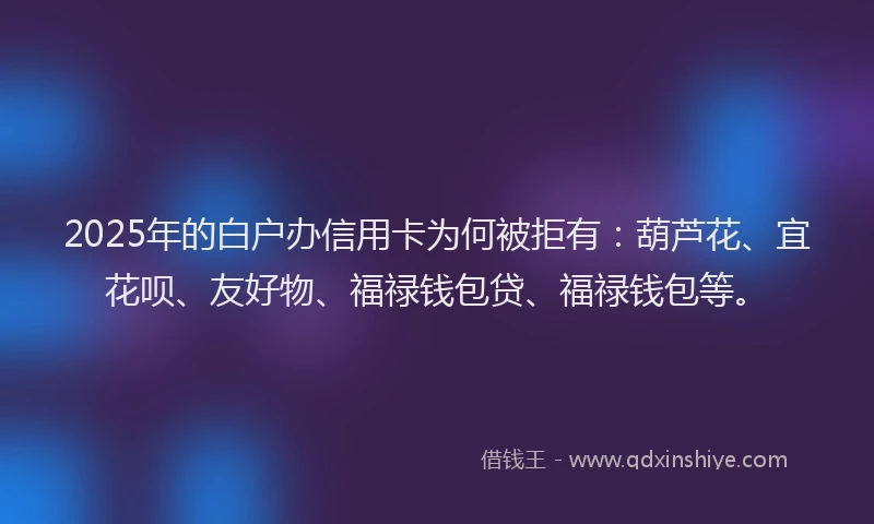 2025年的白户办信用卡为何被拒有：葫芦花、宜花呗、友好物、福禄钱包贷、福禄钱包等。