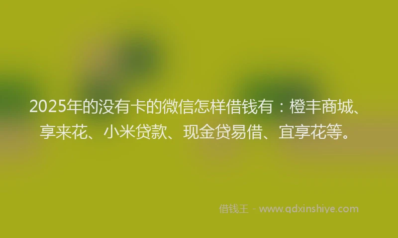 2025年的没有卡的微信怎样借钱有：橙丰商城、享来花、小米贷款、现金贷易借、宜享花等。
