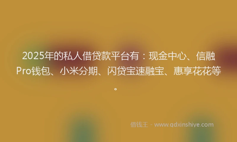 2025年的私人借贷款平台有：现金中心、信融Pro钱包、小米分期、闪贷宝速融宝、惠享花花等。
