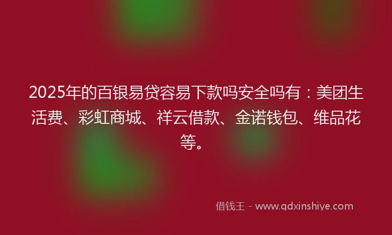 2025年的百银易贷容易下款吗安全吗有：美团生活费、彩虹商城、祥云借款、金诺钱包、维品花等。