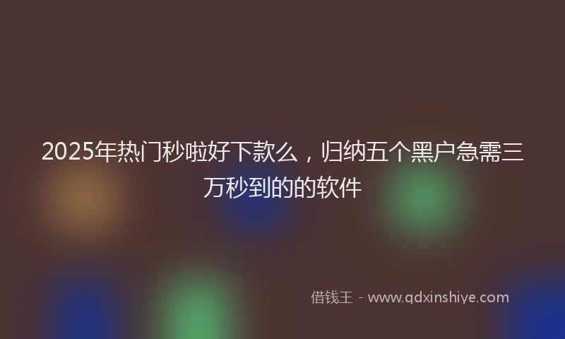 2025年热门秒啦好下款么，归纳五个黑户急需三万秒到的的软件