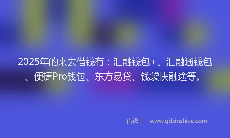 2025年的来去借钱有：汇融钱包+、汇融通钱包、便捷Pro钱包、东方易贷、钱袋快融途等。