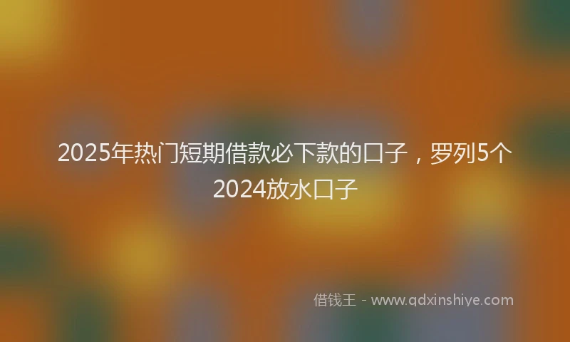 2025年热门短期借款必下款的口子，罗列5个2024放水口子