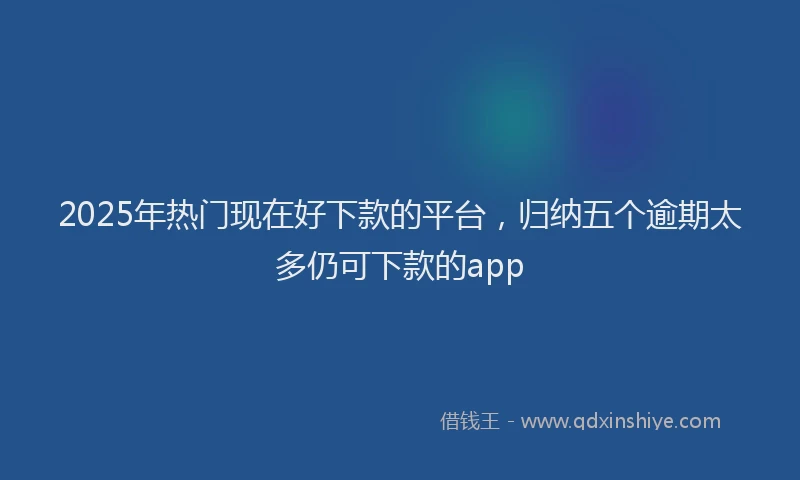 2025年热门现在好下款的平台，归纳五个逾期太多仍可下款的app