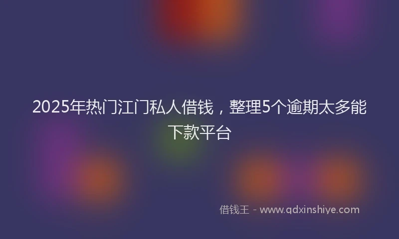 2025年热门江门私人借钱，整理5个逾期太多能下款平台