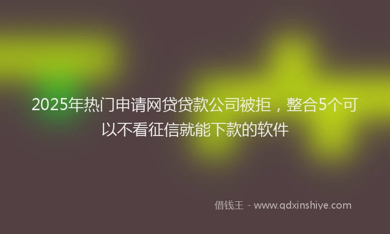 2025年热门申请网贷贷款公司被拒，整合5个可以不看征信就能下款的软件