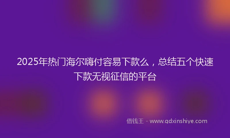 2025年热门海尔嗨付容易下款么，总结五个快速下款无视征信的平台