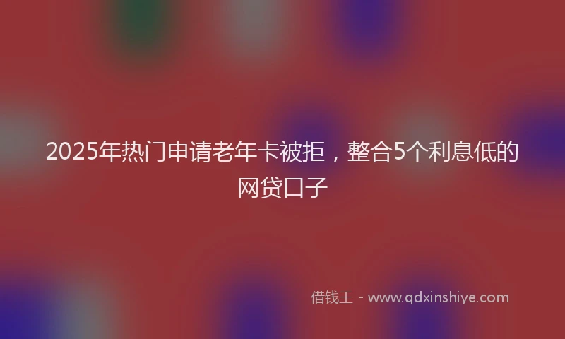 2025年热门申请老年卡被拒，整合5个利息低的网贷口子