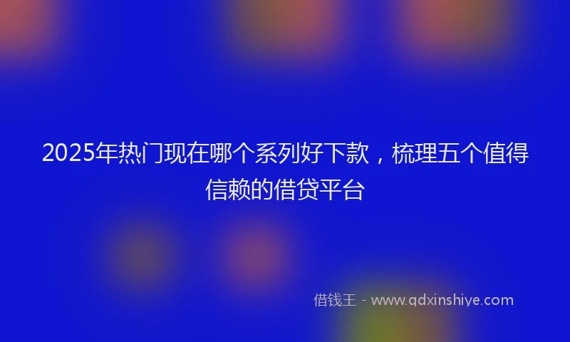 2025年热门现在哪个系列好下款，梳理五个值得信赖的借贷平台